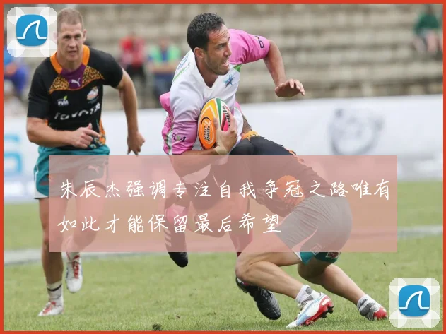 朱辰杰强调专注自我争冠之路唯有如此才能保留最后希望