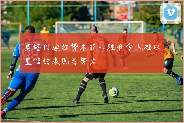 奥塔门迪称赞本菲卡胜利令人难以置信的表现与努力