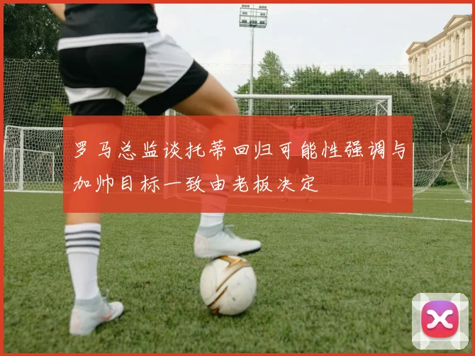 罗马总监谈托蒂回归可能性强调与加帅目标一致由老板决定