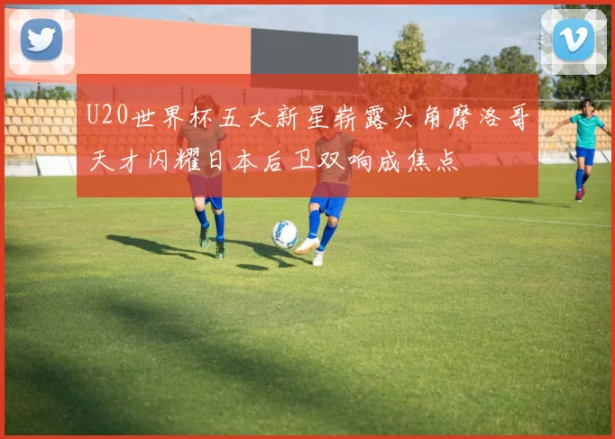 U20世界杯五大新星崭露头角摩洛哥天才闪耀日本后卫双响成焦点