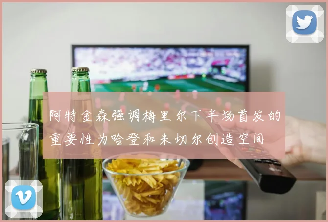 阿特金森强调梅里尔下半场首发的重要性为哈登和米切尔创造空间