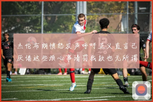 杰伦布朗愤怒发声呼吁正义直言已厌倦这些烦心事请罚我款也无所谓