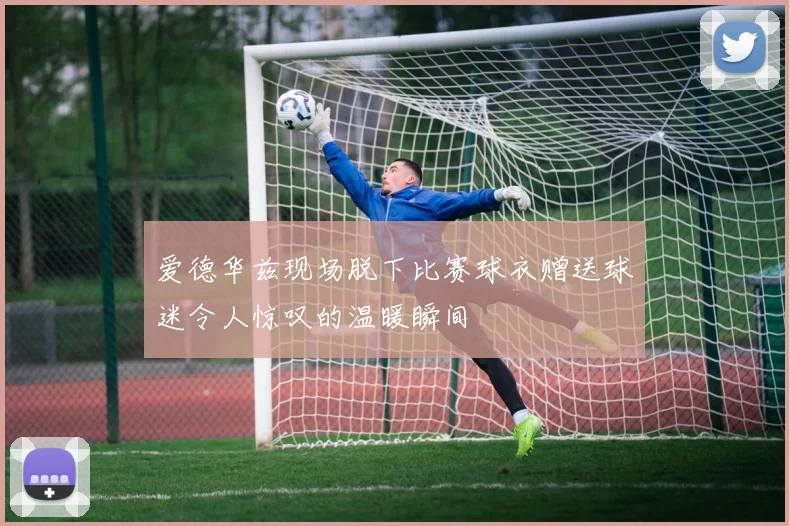 爱德华兹现场脱下比赛球衣赠送球迷令人惊叹的温暖瞬间
