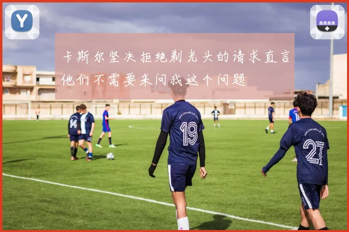 卡斯尔坚决拒绝剃光头的请求直言他们不需要来问我这个问题