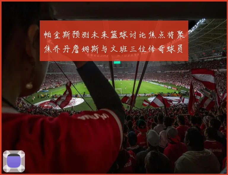 帕金斯预测未来篮球讨论焦点将聚焦乔丹詹姆斯与文班三位传奇球员