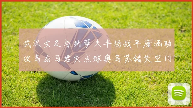 武汉女足与纳萨夫半场战平唐涵助攻乌龙马君失点球奥乌苏错失空门良机