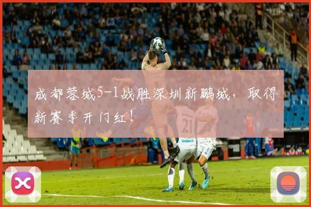 成都蓉城5-1战胜深圳新鹏城，取得新赛季开门红！