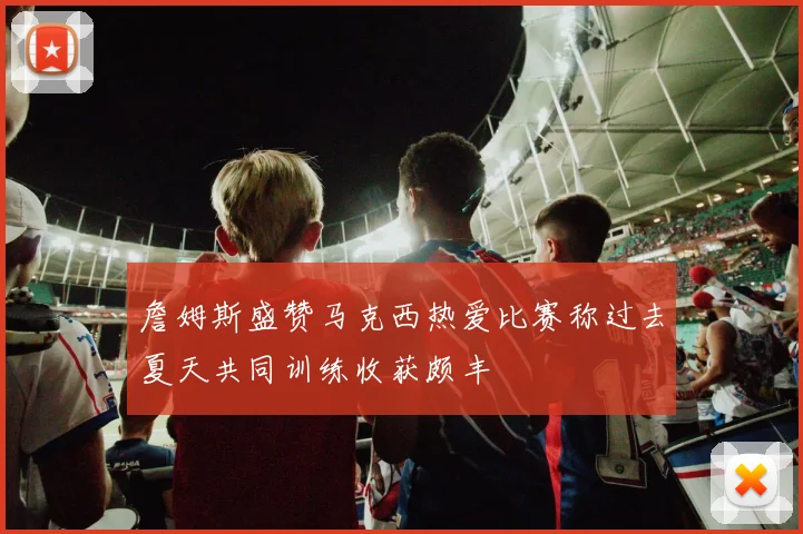 詹姆斯盛赞马克西热爱比赛称过去夏天共同训练收获颇丰
