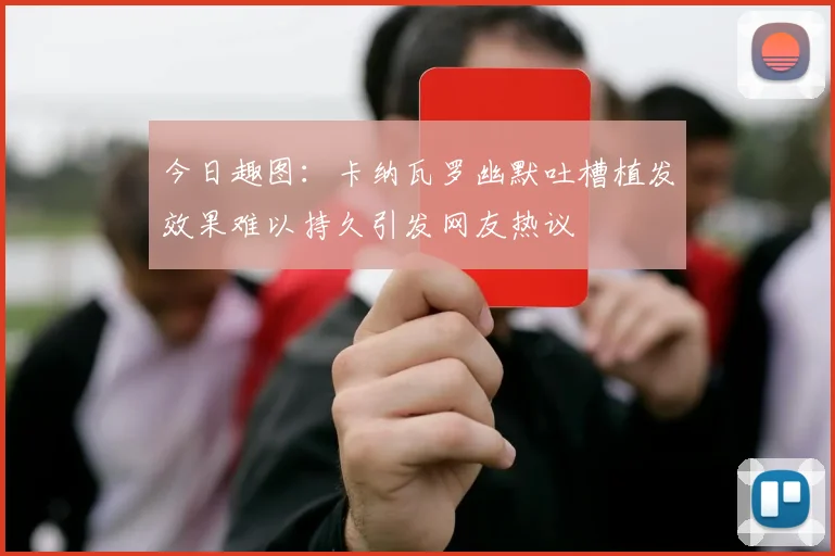 今日趣图：卡纳瓦罗幽默吐槽植发效果难以持久引发网友热议