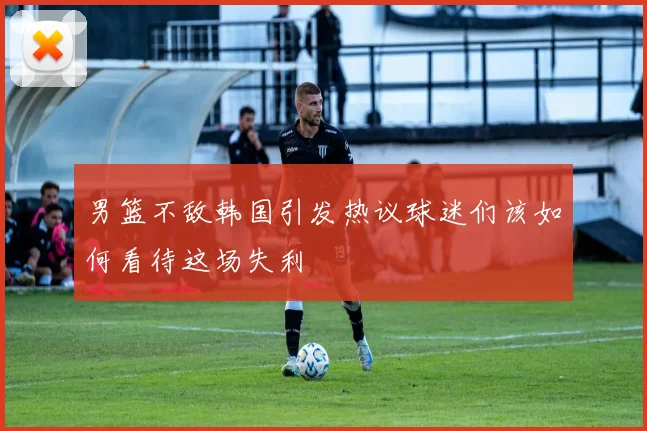 男篮不敌韩国引发热议球迷们该如何看待这场失利