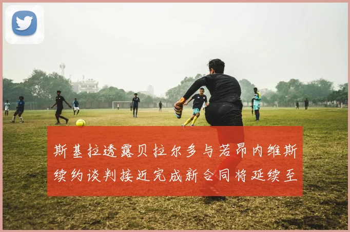 斯基拉透露贝拉尔多与若昂内维斯续约谈判接近完成新合同将延续至2030年