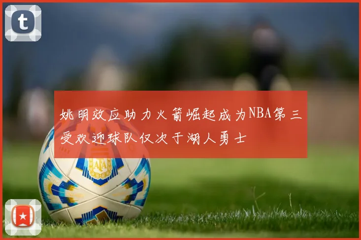 姚明效应助力火箭崛起成为NBA第三受欢迎球队仅次于湖人勇士