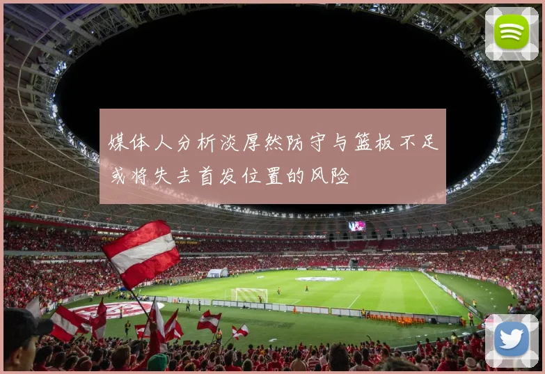 媒体人分析淡厚然防守与篮板不足或将失去首发位置的风险
