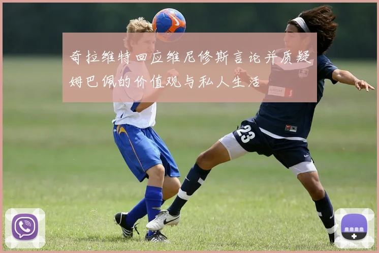 奇拉维特回应维尼修斯言论并质疑姆巴佩的价值观与私人生活