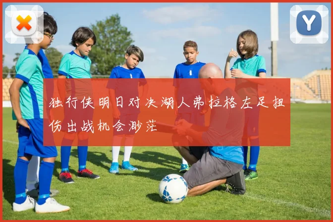 独行侠明日对决湖人弗拉格左足扭伤出战机会渺茫