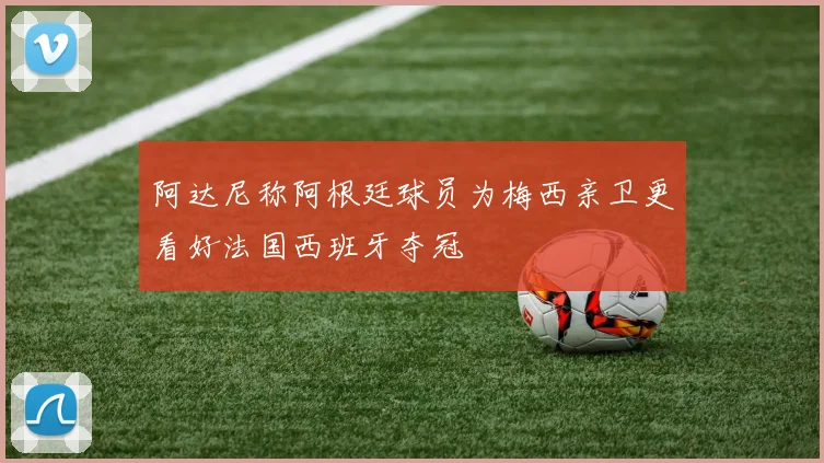 阿达尼称阿根廷球员为梅西亲卫更看好法国西班牙夺冠