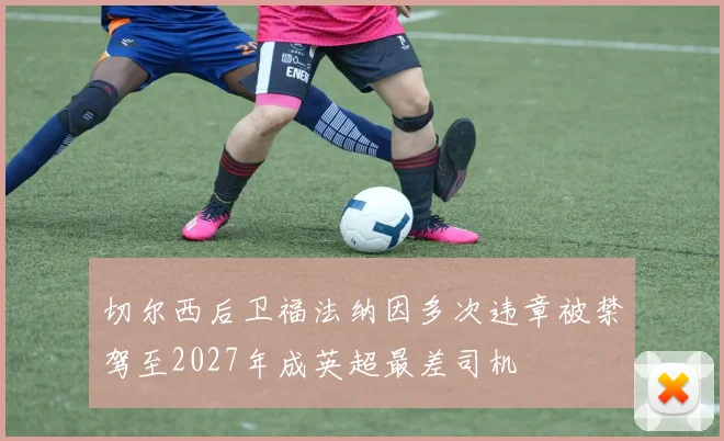 切尔西后卫福法纳因多次违章被禁驾至2027年成英超最差司机
