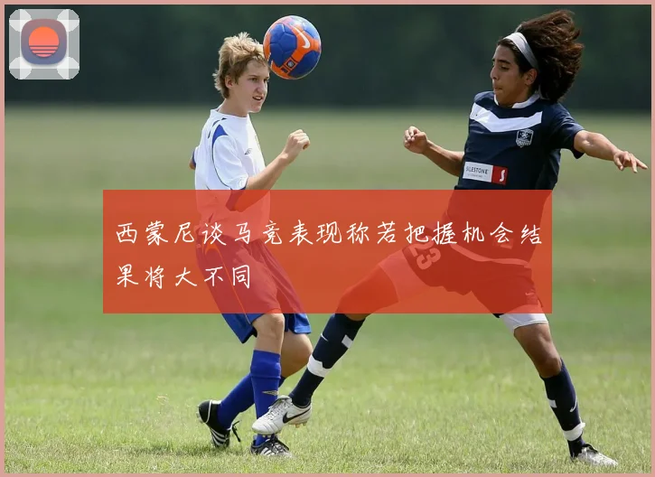 西蒙尼谈马竞表现称若把握机会结果将大不同