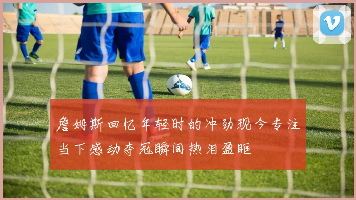 詹姆斯回忆年轻时的冲劲现今专注当下感动夺冠瞬间热泪盈眶