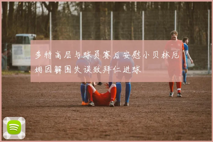 多特高层与球员赛后安慰小贝林厄姆因解围失误致拜仁进球