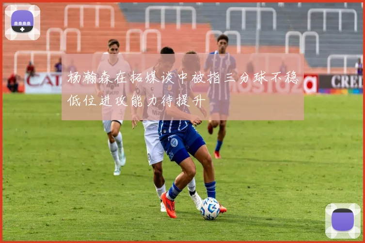 杨瀚森在拓媒谈中被指三分球不稳低位进攻能力待提升