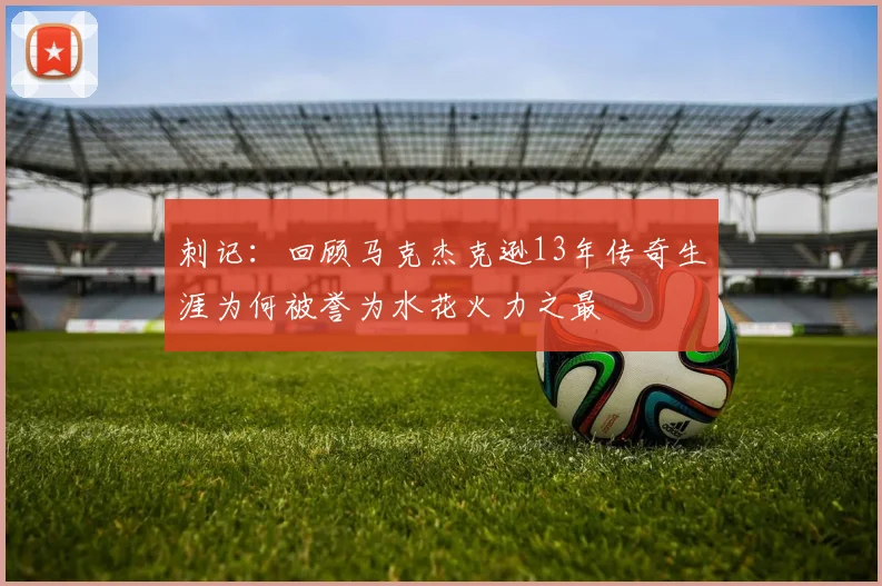 刺记：回顾马克杰克逊13年传奇生涯为何被誉为水花火力之最