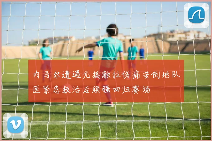 内马尔遭遇无接触拉伤痛苦倒地队医紧急救治后顽强回归赛场