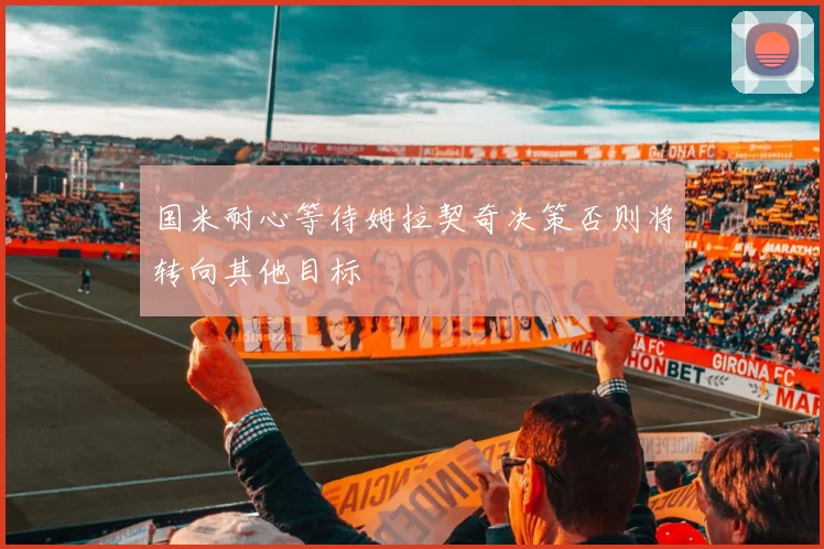 国米耐心等待姆拉契奇决策否则将转向其他目标