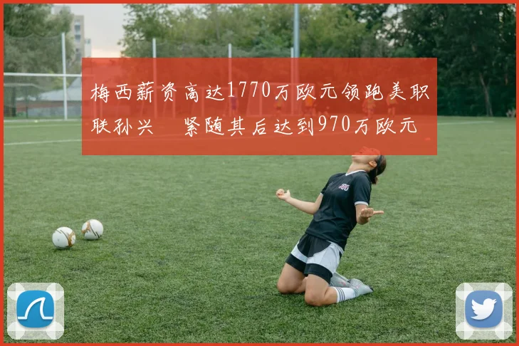 梅西薪资高达1770万欧元领跑美职联孙兴慜紧随其后达到970万欧元