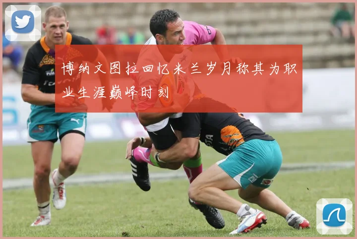 博纳文图拉回忆米兰岁月称其为职业生涯巅峰时刻