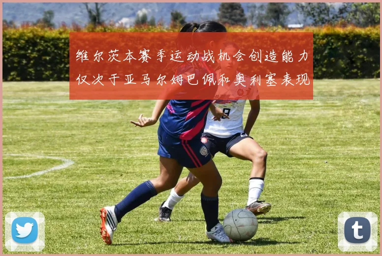 维尔茨本赛季运动战机会创造能力仅次于亚马尔姆巴佩和奥利塞表现突出