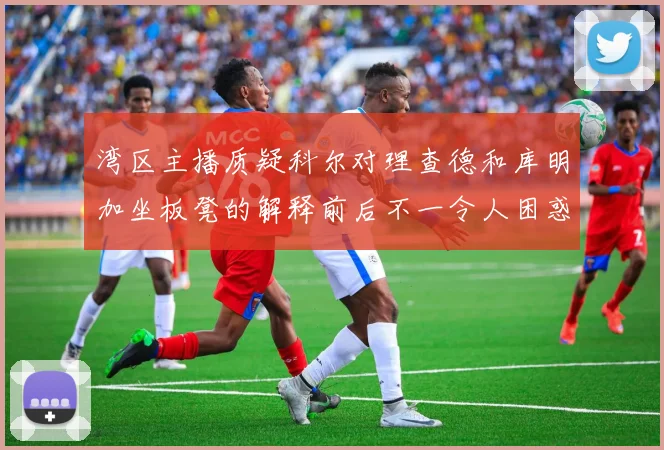 湾区主播质疑科尔对理查德和库明加坐板凳的解释前后不一令人困惑