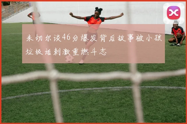 米切尔谈46分爆发背后故事被小孩垃圾话刺激重燃斗志