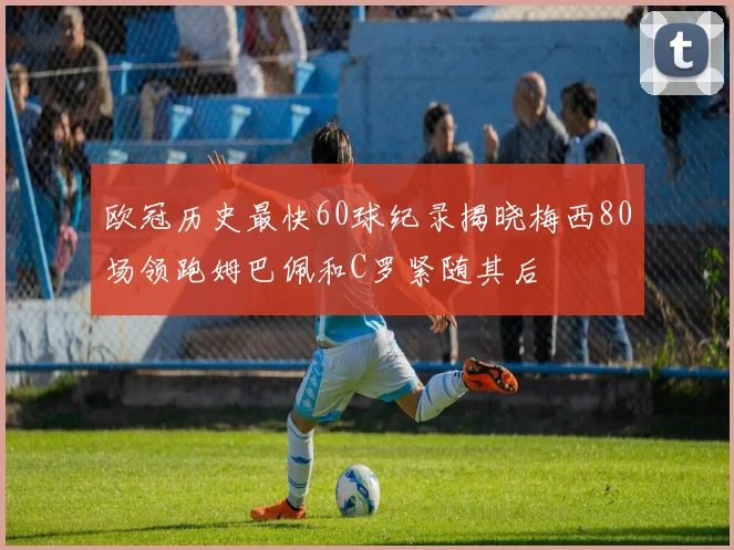 欧冠历史最快60球纪录揭晓梅西80场领跑姆巴佩和C罗紧随其后