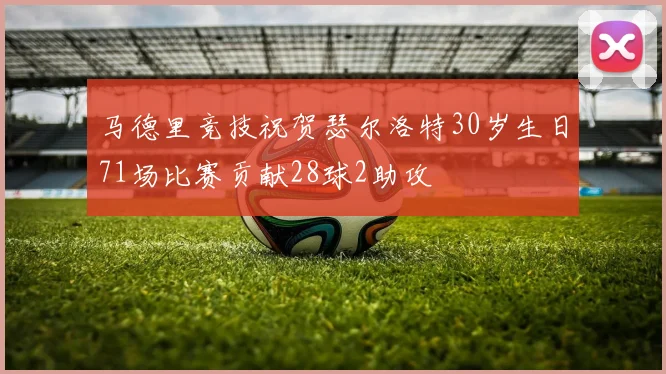 马德里竞技祝贺瑟尔洛特30岁生日71场比赛贡献28球2助攻