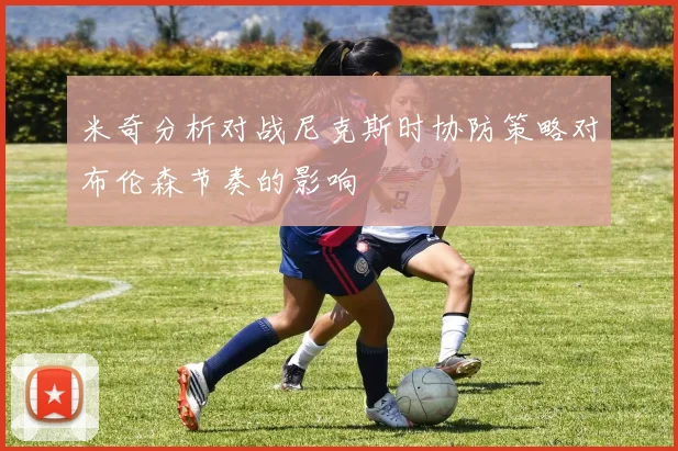 米奇分析对战尼克斯时协防策略对布伦森节奏的影响