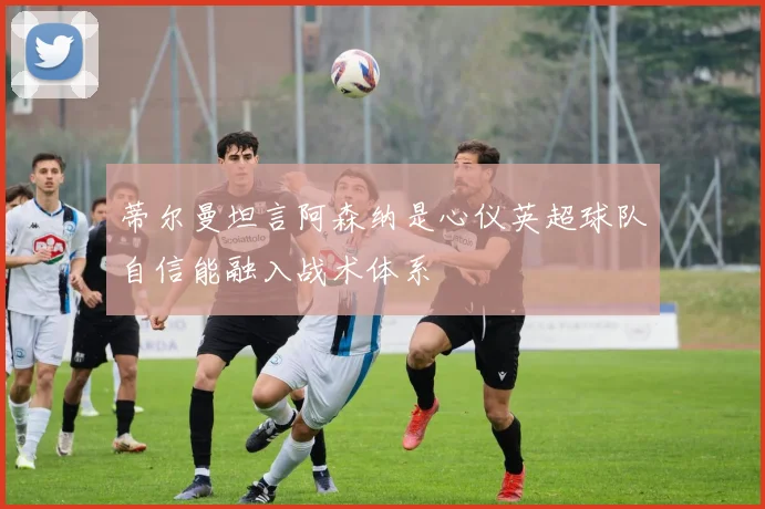 蒂尔曼坦言阿森纳是心仪英超球队自信能融入战术体系