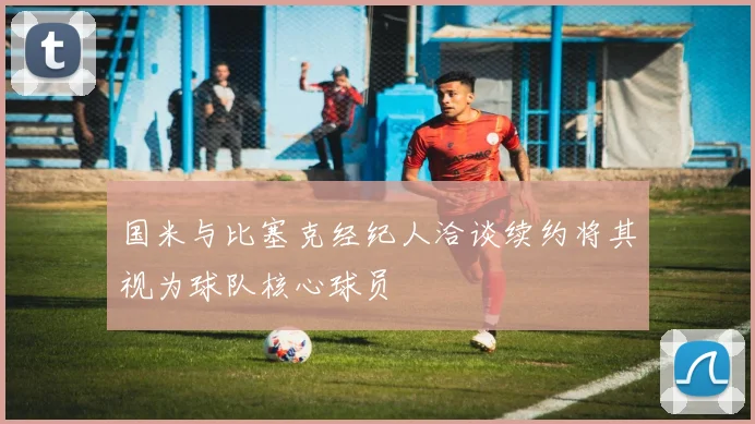 国米与比塞克经纪人洽谈续约将其视为球队核心球员